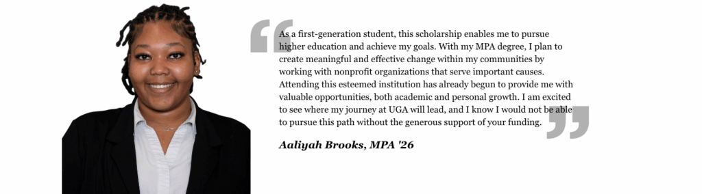 As a first-generation student, this scholarship enables me to pursue higher education and achieve my goals. With my MPA degree, I plan to create meaningful and effective change within my communities by working with nonprofit organizations that serve important causes. Attending this esteemed institution has already begun to provide me with valuable opportunities, both academic and personal growth. I am excited to see where my journey at UGA will lead, and I know I would not be able to pursue this path without the generous support of your funding.